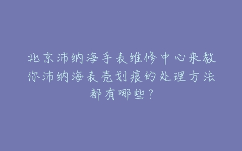北京沛纳海手表维修中心来教你沛纳海表壳划痕的处理方法都有哪些?