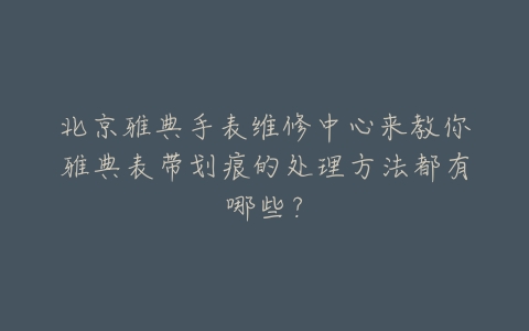 北京雅典手表维修中心来教你雅典表带划痕的处理方法都有哪些?