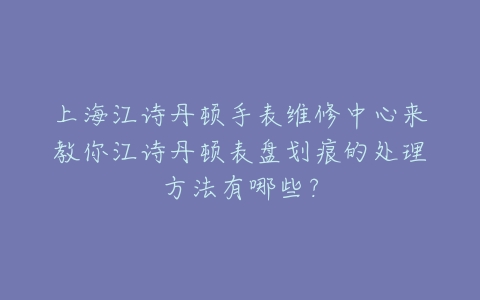 上海江诗丹顿手表维修中心来教你江诗丹顿表盘划痕的处理方法有哪些?