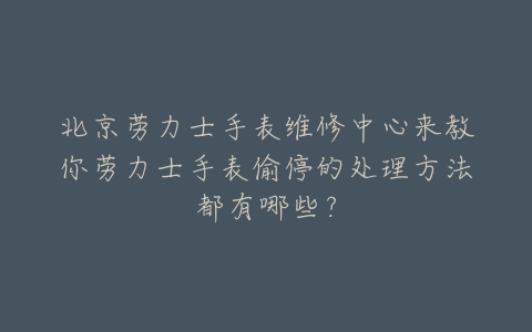 北京劳力士手表维修中心来教你劳力士手表偷停的处理方法都有哪些？