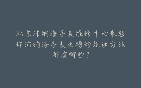 北京沛纳海手表维修中心来教你沛纳海手表生锈的处理方法都有哪些?