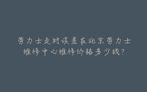 劳力士走时误差在北京劳力士维修中心维修价格多少钱?