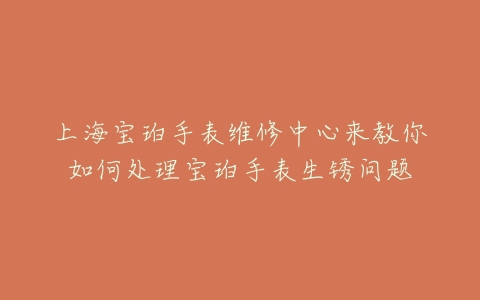 上海宝珀手表维修中心来教你如何处理宝珀手表生锈问题