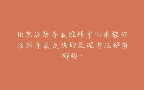 北京浪琴手表维修中心来教你浪琴手表走快的处理方法都有哪些？