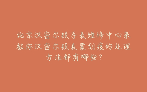 北京汉密尔顿手表维修中心来教你汉密尔顿表蒙划痕的处理方法都有哪些?
