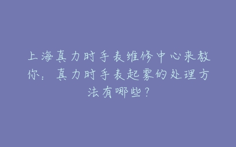 上海真力时手表维修中心来教你:真力时手表起雾的处理方法有哪些?