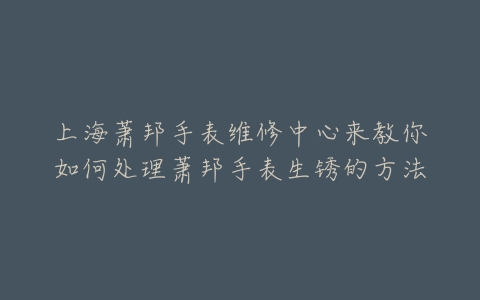 上海萧邦手表维修中心来教你如何处理萧邦手表生锈的方法