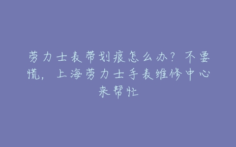 劳力士表带划痕怎么办?不要慌,上海劳力士手表维修中心来帮忙