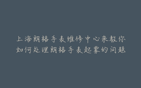上海朗格手表维修中心来教你如何处理朗格手表起雾的问题