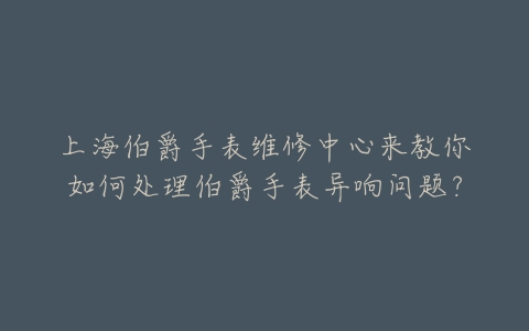 上海伯爵手表维修中心来教你如何处理伯爵手表异响问题?