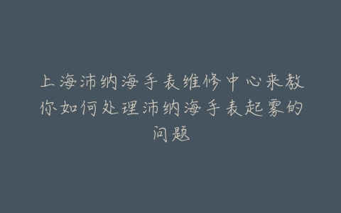 上海沛纳海手表维修中心来教你如何处理沛纳海手表起雾的问题