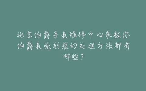 北京伯爵手表维修中心来教你伯爵表壳划痕的处理方法都有哪些？