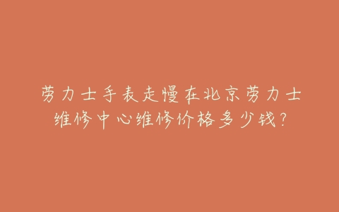 劳力士手表走慢在北京劳力士维修中心维修价格多少钱？
