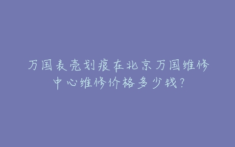 万国表壳划痕在北京万国维修中心维修价格多少钱?