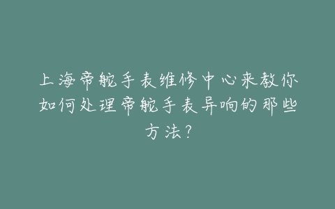 上海帝舵手表维修中心来教你如何处理帝舵手表异响的那些方法?