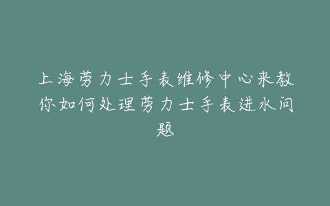 上海劳力士手表维修中心来教你如何处理劳力士手表进水问题