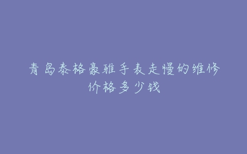 青岛泰格豪雅手表走慢的维修价格多少钱