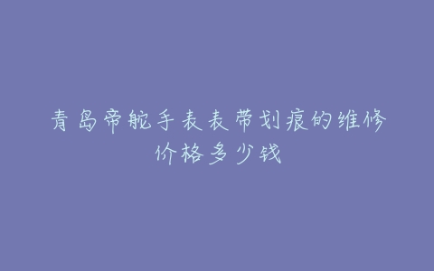 青岛帝舵手表表带划痕的维修价格多少钱