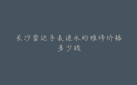 长沙雷达手表进水的维修价格多少钱