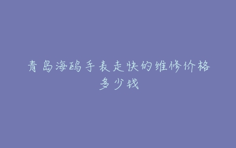 青岛海鸥手表走快的维修价格多少钱