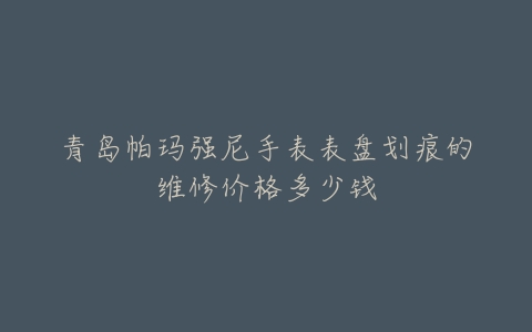 青岛帕玛强尼手表表盘划痕的维修价格多少钱