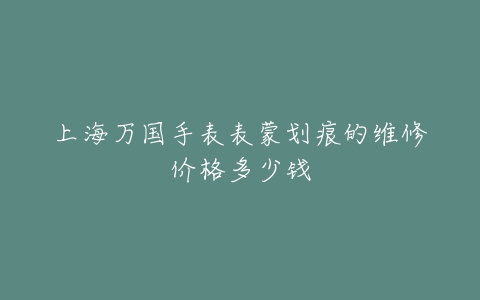 上海万国手表表蒙划痕的维修价格多少钱