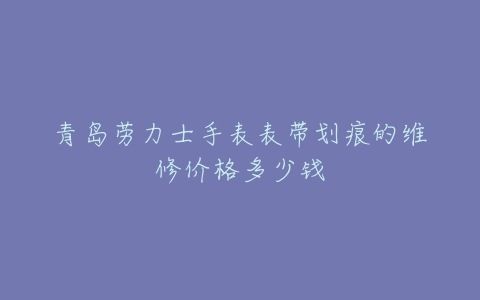 青岛劳力士手表表带划痕的维修价格多少钱