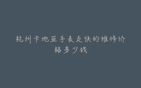 杭州卡地亚手表走快的维修价格多少钱