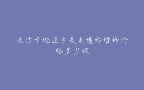 长沙卡地亚手表走慢的维修价格多少钱