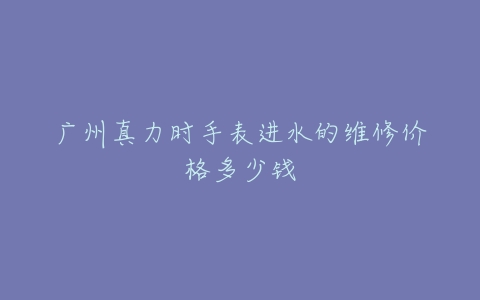 广州真力时手表进水的维修价格多少钱