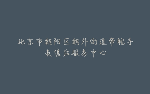 北京市朝阳区朝外街道帝舵手表售后服务中心