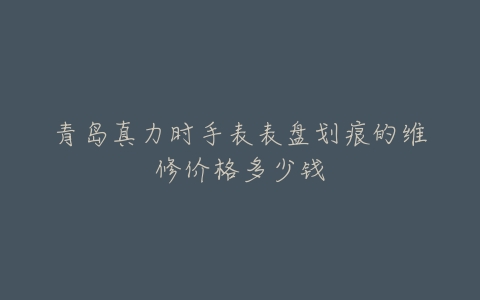 青岛真力时手表表盘划痕的维修价格多少钱