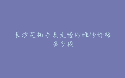 长沙芝柏手表走慢的维修价格多少钱
