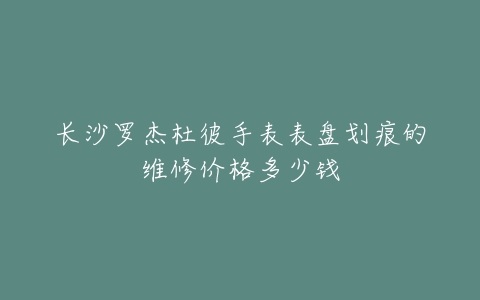 长沙罗杰杜彼手表表盘划痕的维修价格多少钱
