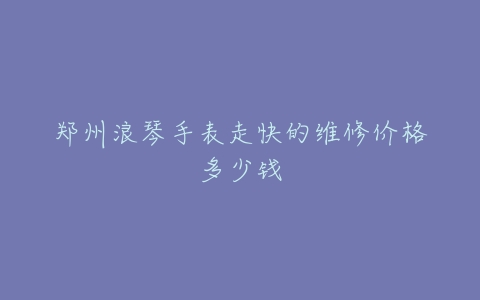 郑州浪琴手表走快的维修价格多少钱