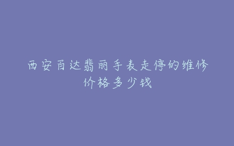 西安百达翡丽手表走停的维修价格多少钱