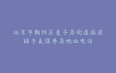 北京市朝阳区麦子店街道依波路手表保养店地址电话