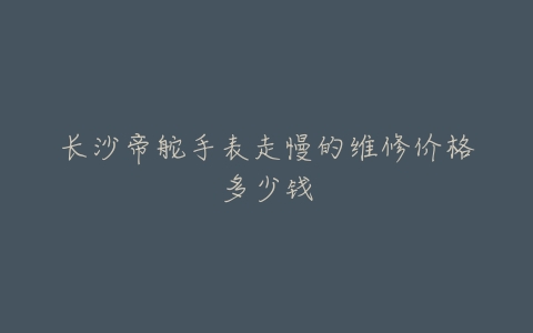 长沙帝舵手表走慢的维修价格多少钱