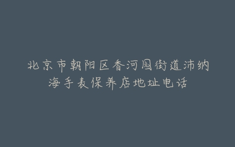 北京市朝阳区香河园街道沛纳海手表保养店地址电话