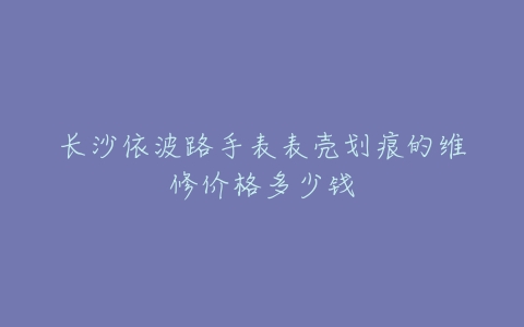 长沙依波路手表表壳划痕的维修价格多少钱