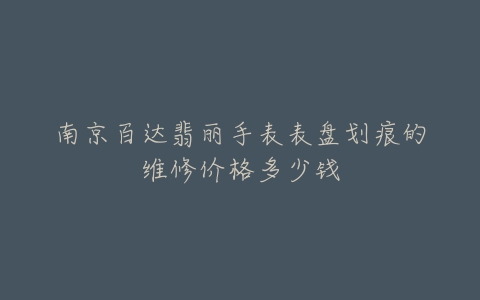 南京百达翡丽手表表盘划痕的维修价格多少钱