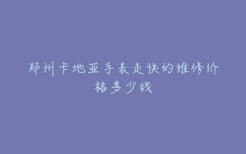 郑州卡地亚手表走快的维修价格多少钱