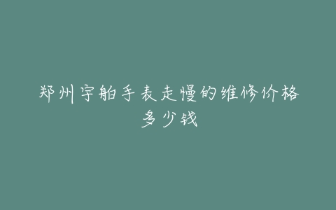 郑州宇舶手表走慢的维修价格多少钱