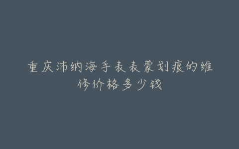 重庆沛纳海手表表蒙划痕的维修价格多少钱