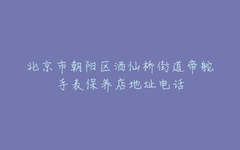 北京市朝阳区酒仙桥街道帝舵手表保养店地址电话