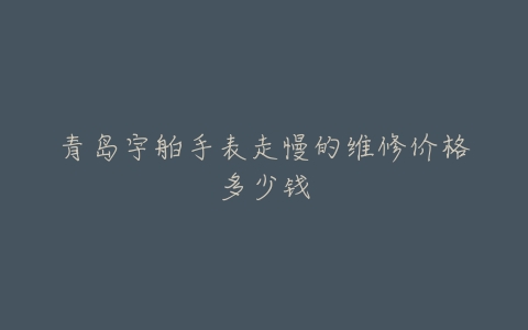 青岛宇舶手表走慢的维修价格多少钱