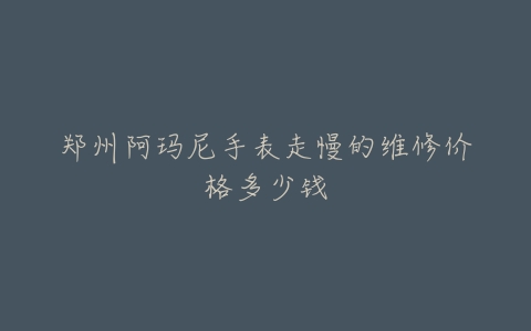 郑州阿玛尼手表走慢的维修价格多少钱