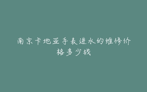南京卡地亚手表进水的维修价格多少钱