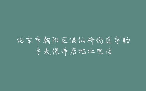 北京市朝阳区酒仙桥街道宇舶手表保养店地址电话
