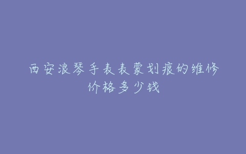 西安浪琴手表表蒙划痕的维修价格多少钱